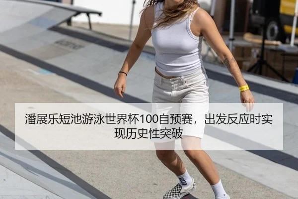 潘展乐短池游泳世界杯100自预赛，出发反应时实现历史性突破