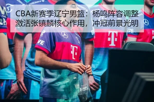 CBA新赛季辽宁男篮：杨鸣阵容调整激活张镇麟核心作用，冲冠前景光明