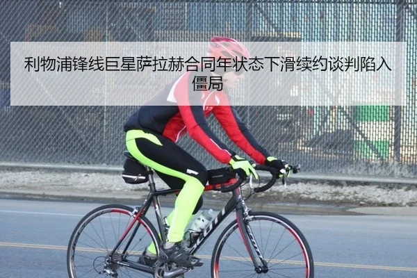 利物浦锋线巨星萨拉赫合同年状态下滑续约谈判陷入僵局