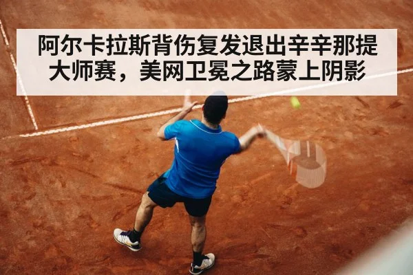 阿尔卡拉斯背伤复发退出辛辛那提大师赛,美网卫冕之路蒙上阴影