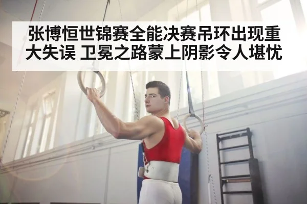 张博恒世锦赛全能决赛吊环出现重大失误 卫冕之路蒙上阴影令人堪忧