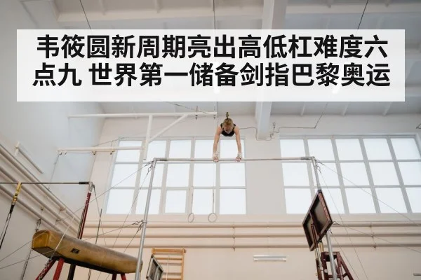 韦筱圆新周期亮出高低杠难度六点九 世界第一储备剑指巴黎奥运