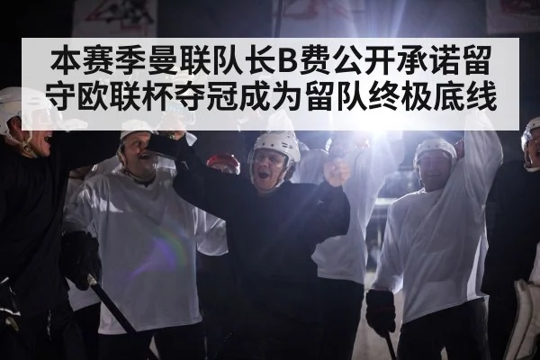 本赛季曼联队长B费公开承诺留守欧联杯夺冠成为留队终极底线